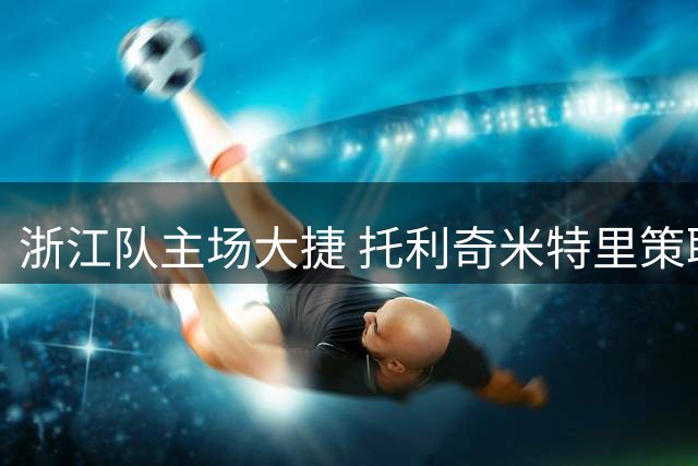 浙江队主场大捷 托利奇米特里策联手轰6球